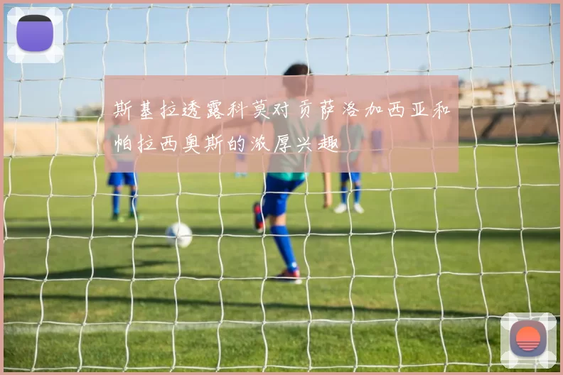 斯基拉透露科莫对贡萨洛加西亚和帕拉西奥斯的浓厚兴趣