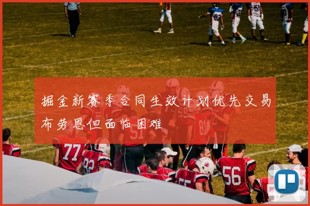掘金新赛季合同生效计划优先交易布劳恩但面临困难