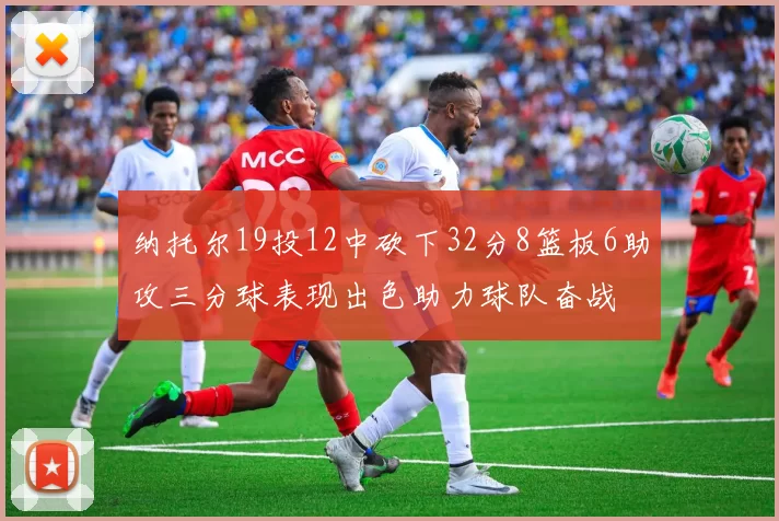 纳托尔19投12中砍下32分8篮板6助攻三分球表现出色助力球队奋战