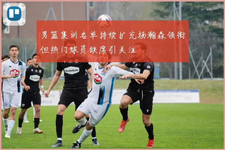 男篮集训名单持续扩充杨瀚森领衔但热门球员缺席引关注