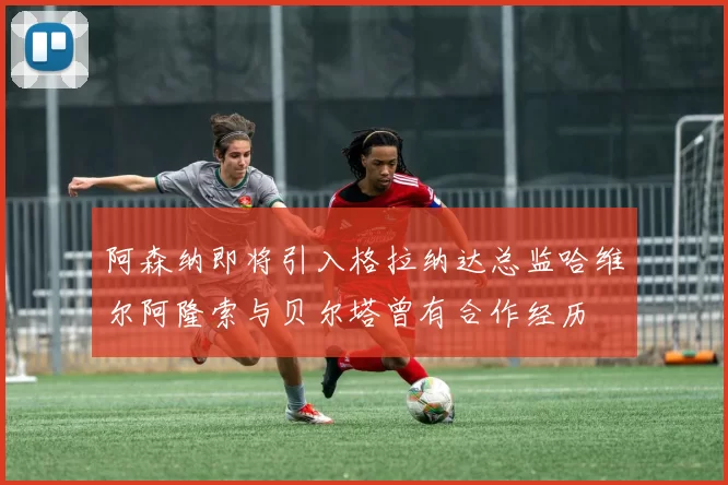 阿森纳即将引入格拉纳达总监哈维尔阿隆索与贝尔塔曾有合作经历
