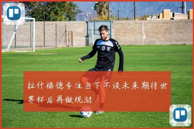 拉什福德专注当下不谈未来期待世界杯后再做规划