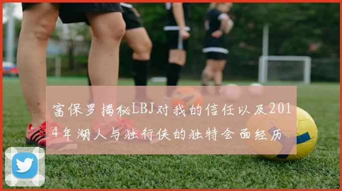 富保罗揭秘LBJ对我的信任以及2014年湖人与独行侠的独特会面经历