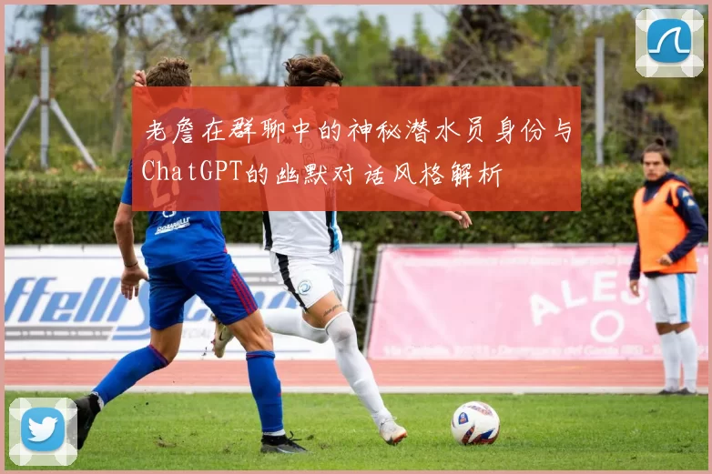 老詹在群聊中的神秘潜水员身份与ChatGPT的幽默对话风格解析