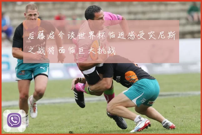 后藤启介谈世界杯临近感受突尼斯之战将面临巨大挑战