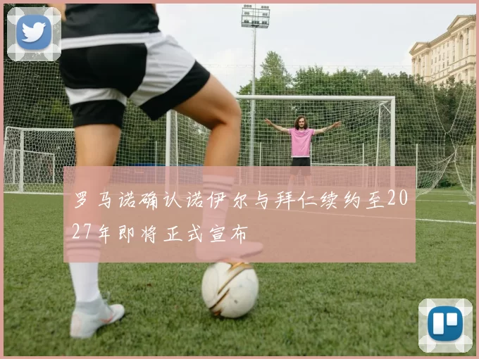 罗马诺确认诺伊尔与拜仁续约至2027年即将正式宣布