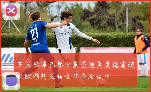 罗马诺曝巴黎今夏签迪奥曼德需超亿欧穆阿尼转会仍在洽谈中