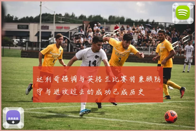 达利奇强调与英格兰比赛将兼顾防守与进攻过去的成功已成历史