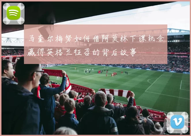 马奎尔梅努如何借阿莫林下课机会赢得英格兰征召的背后故事