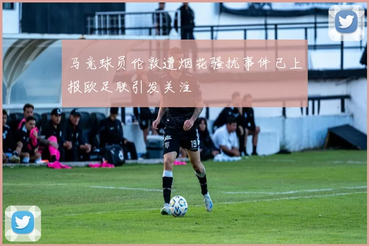 马竞球员伦敦遭烟花骚扰事件已上报欧足联引发关注