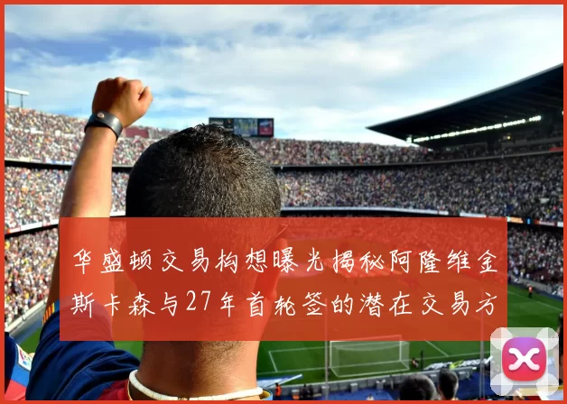 华盛顿交易构想曝光揭秘阿隆维金斯卡森与27年首轮签的潜在交易方案