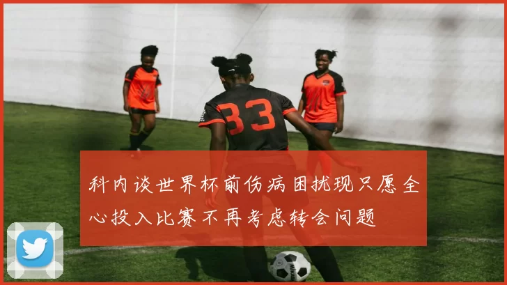 科内谈世界杯前伤病困扰现只愿全心投入比赛不再考虑转会问题