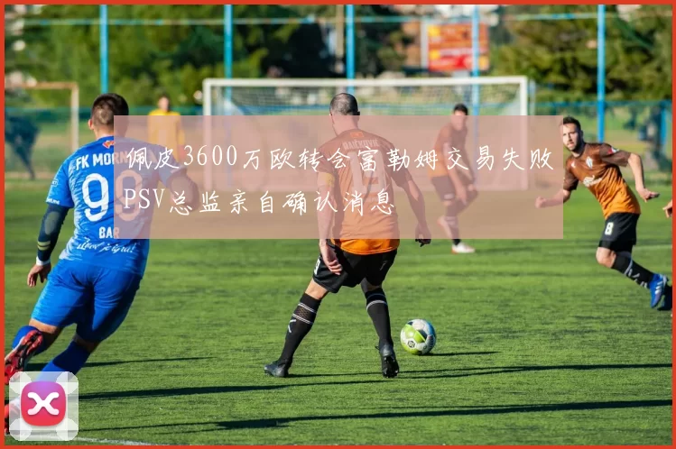 佩皮3600万欧转会富勒姆交易失败PSV总监亲自确认消息