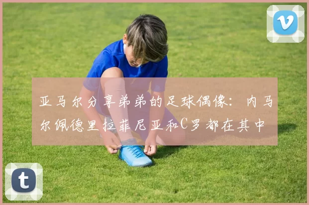 亚马尔分享弟弟的足球偶像：内马尔佩德里拉菲尼亚和C罗都在其中