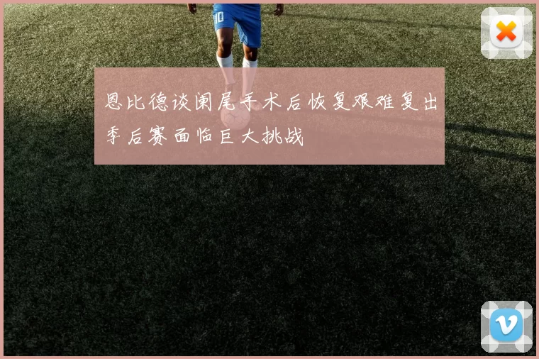 恩比德谈阑尾手术后恢复艰难复出季后赛面临巨大挑战