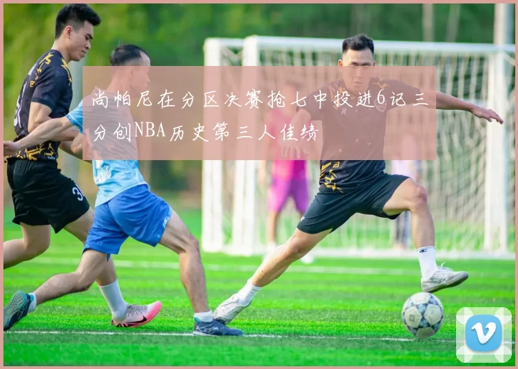 尚帕尼在分区决赛抢七中投进6记三分创NBA历史第三人佳绩