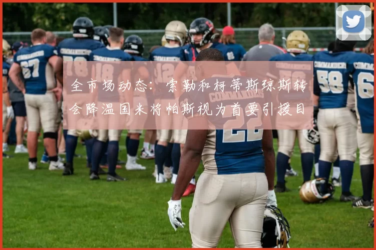 全市场动态：索勒和柯蒂斯琼斯转会降温国米将帕斯视为首要引援目标