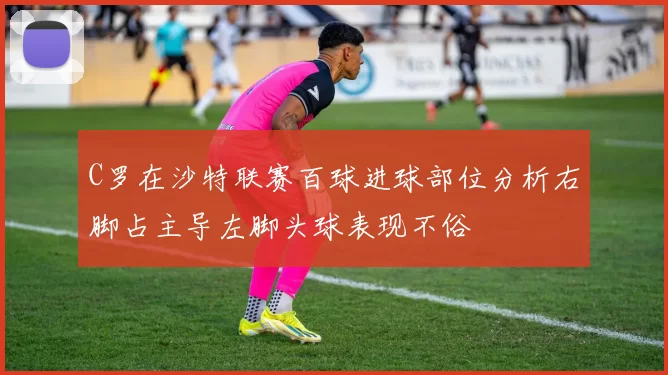 C罗在沙特联赛百球进球部位分析右脚占主导左脚头球表现不俗
