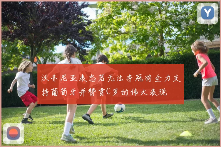 沃齐尼亚表态若无法夺冠将全力支持葡萄牙并赞赏C罗的伟大表现