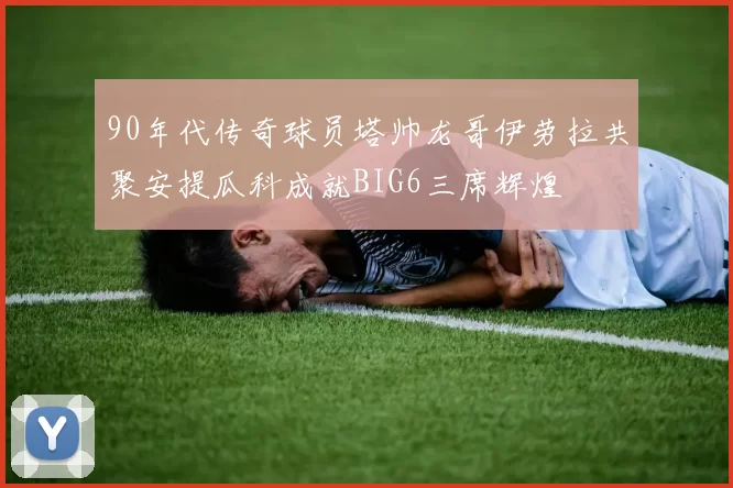 90年代传奇球员塔帅龙哥伊劳拉共聚安提瓜科成就BIG6三席辉煌