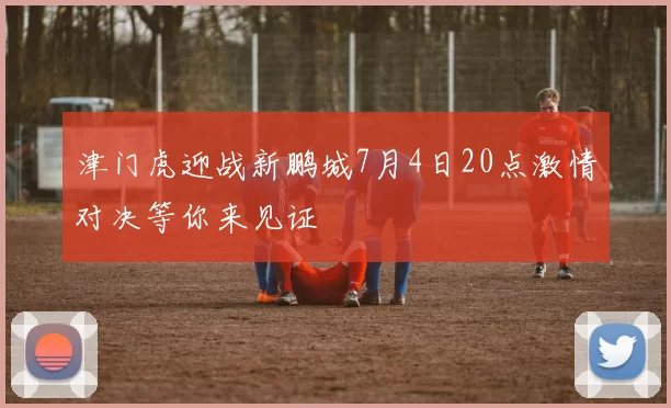 津门虎迎战新鹏城7月4日20点激情对决等你来见证