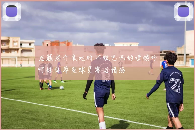 后藤启介表达对不敌巴西的遗憾呼吁媒体尊重球员赛后情感