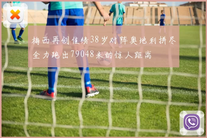 梅西再创佳绩38岁对阵奥地利拼尽全力跑出79048米的惊人距离