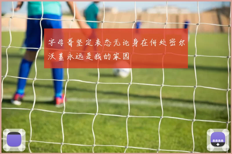 字母哥坚定表态无论身在何处密尔沃基永远是我的家园