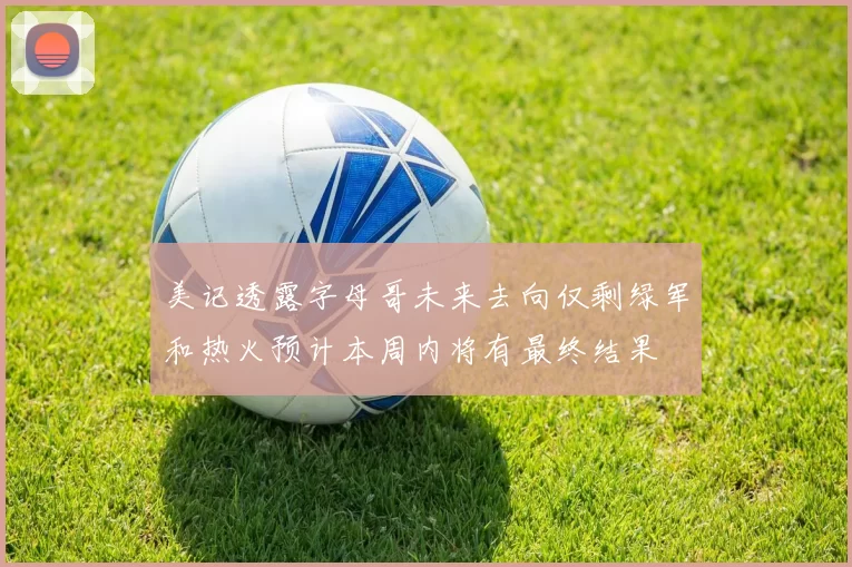 美记透露字母哥未来去向仅剩绿军和热火预计本周内将有最终结果
