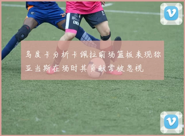 乌度卡分析卡佩拉前场篮板表现称亚当斯在场时其贡献常被忽视