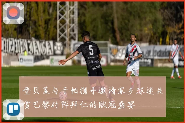登贝莱与于帕携手邀请家乡球迷共赏巴黎对阵拜仁的欧冠盛宴