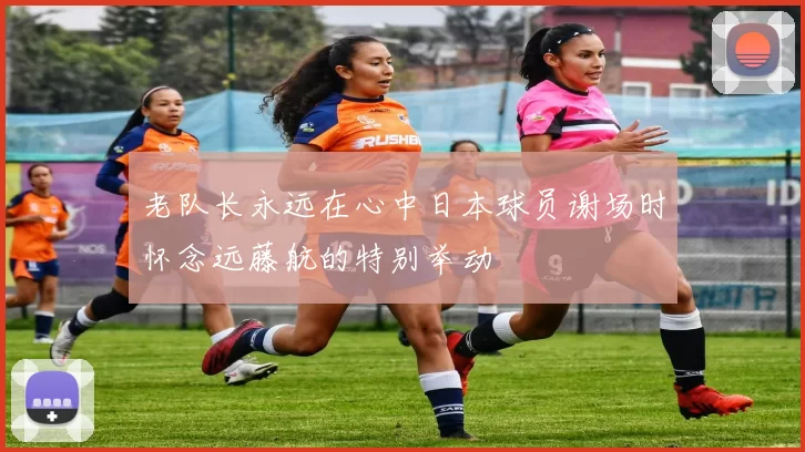 老队长永远在心中日本球员谢场时怀念远藤航的特别举动