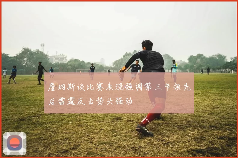 詹姆斯谈比赛表现强调第三节领先后雷霆反击势头强劲