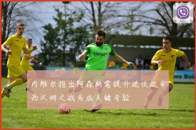 内维尔指出阿森纳需提升进攻效率西汉姆之战或成关键考验